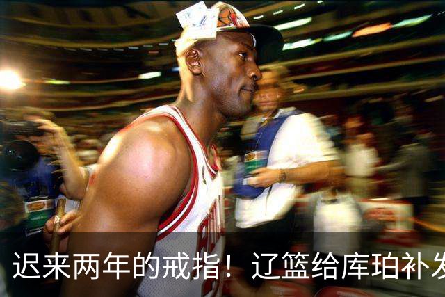 迟来两年的戒指！辽篮给库珀补发2024年冠戒 曾助队实现3连冠